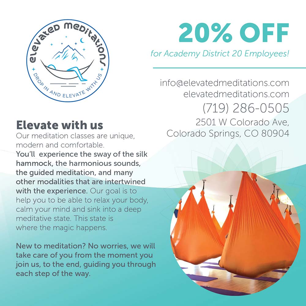 Elevated Meditations - 20% OFF
for Academy District 20 Employees!<br>info@elevatedmeditations.com
elevatedmeditations.com
(719) 286-0505
2501 W Colorado Ave,
Colorado Springs, CO 80904<br>Elevate with us
Our meditation classes are unique, modern and comfortable.
You'll experience the sway of the silk hammock, the harmonious sounds, the guided meditation, and many other modalities that are intertwined with the experience. Our goal is to help you to be able to relax your body, calm your mind and sink into a deep meditative state. This state is where the magic happens.
New to meditation? No worries, we will take care of you from the moment you join us, to the end, guiding you through each step of the way.